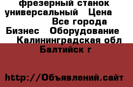 фрезерный станок универсальный › Цена ­ 130 000 - Все города Бизнес » Оборудование   . Калининградская обл.,Балтийск г.